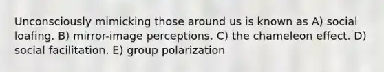 Unconsciously mimicking those around us is known as A) social loafing. B) mirror-image perceptions. C) the chameleon effect. D) social facilitation. E) group polarization