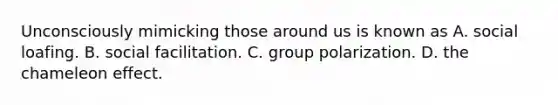 Unconsciously mimicking those around us is known as A. social loafing. B. social facilitation. C. group polarization. D. the chameleon effect.