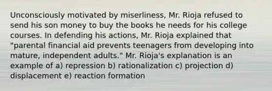 Unconsciously motivated by miserliness, Mr. Rioja refused to send his son money to buy the books he needs for his college courses. In defending his actions, Mr. Rioja explained that "parental financial aid prevents teenagers from developing into mature, independent adults." Mr. Rioja's explanation is an example of a) repression b) rationalization c) projection d) displacement e) reaction formation