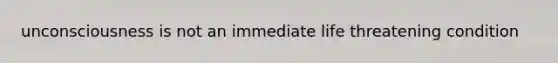 unconsciousness is not an immediate life threatening condition