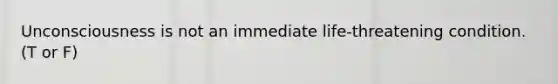 Unconsciousness is not an immediate life-threatening condition. (T or F)