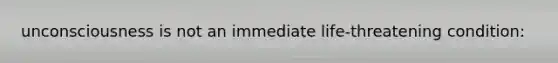 unconsciousness is not an immediate life-threatening condition: