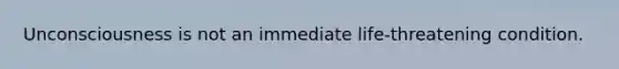 Unconsciousness is not an immediate life-threatening condition.