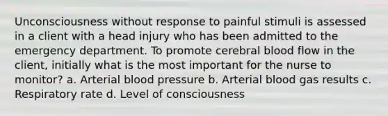 Unconsciousness without response to painful stimuli is assessed in a client with a head injury who has been admitted to the emergency department. To promote cerebral blood flow in the client, initially what is the most important for the nurse to monitor? a. Arterial blood pressure b. Arterial blood gas results c. Respiratory rate d. Level of consciousness