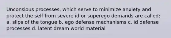 Unconsious processes, which serve to minimize anxiety and protect the self from severe id or superego demands are called: a. slips of the tongue b. ego defense mechanisms c. id defense processes d. latent dream world material