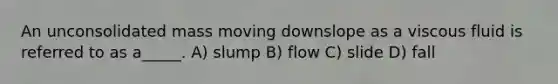 An unconsolidated mass moving downslope as a viscous fluid is referred to as a_____. A) slump B) flow C) slide D) fall