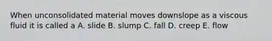 When unconsolidated material moves downslope as a viscous fluid it is called a A. slide B. slump C. fall D. creep E. flow