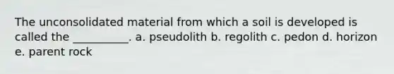 The unconsolidated material from which a soil is developed is called the __________. a. pseudolith b. regolith c. pedon d. horizon e. parent rock