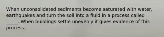 When unconsolidated sediments become saturated with water, earthquakes and turn the soil into a fluid in a process called _____. When buildings settle unevenly it gives evidence of this process.