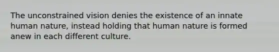 The unconstrained vision denies the existence of an innate human nature, instead holding that human nature is formed anew in each different culture.