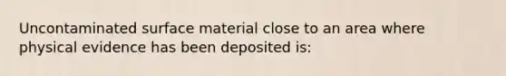 Uncontaminated surface material close to an area where physical evidence has been deposited is: