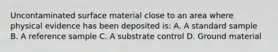 Uncontaminated surface material close to an area where physical evidence has been deposited is: A. A standard sample B. A reference sample C. A substrate control D. Ground material