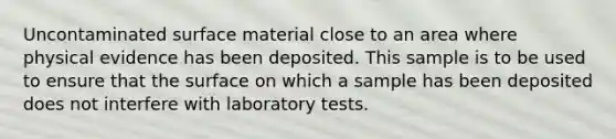 Uncontaminated surface material close to an area where physical evidence has been deposited. This sample is to be used to ensure that the surface on which a sample has been deposited does not interfere with laboratory tests.