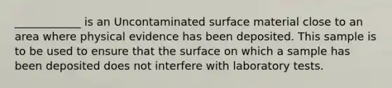 ____________ is an Uncontaminated surface material close to an area where physical evidence has been deposited. This sample is to be used to ensure that the surface on which a sample has been deposited does not interfere with laboratory tests.