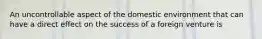 An uncontrollable aspect of the domestic environment that can have a direct effect on the success of a foreign venture is