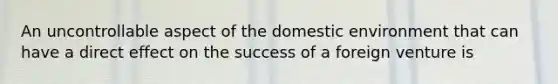 An uncontrollable aspect of the domestic environment that can have a direct effect on the success of a foreign venture is