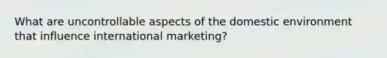 What are uncontrollable aspects of the domestic environment that influence international marketing?