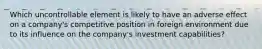 Which uncontrollable element is likely to have an adverse effect on a company's competitive position in foreign environment due to its influence on the company's investment capabilities?