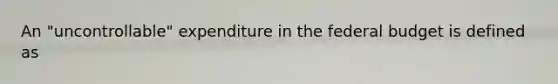 An "uncontrollable" expenditure in the federal budget is defined as