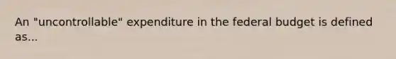 An "uncontrollable" expenditure in the federal budget is defined as...