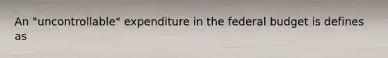 An "uncontrollable" expenditure in the federal budget is defines as