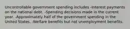 Uncontrollable government spending includes -Interest payments on the national debt. -Spending decisions made in the current year. -Approximately half of the government spending in the United States. -Welfare benefits but not unemployment benefits.