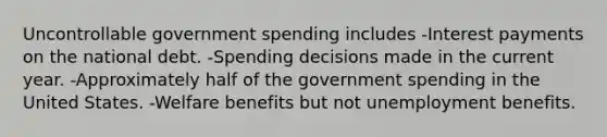 Uncontrollable government spending includes -Interest payments on the national debt. -Spending decisions made in the current year. -Approximately half of the government spending in the United States. -Welfare benefits but not unemployment benefits.