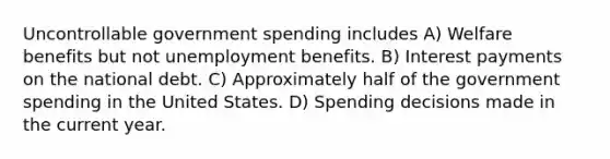 Uncontrollable government spending includes A) Welfare benefits but not unemployment benefits. B) Interest payments on the national debt. C) Approximately half of the government spending in the United States. D) Spending decisions made in the current year.