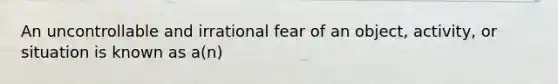 An uncontrollable and irrational fear of an object, activity, or situation is known as a(n)