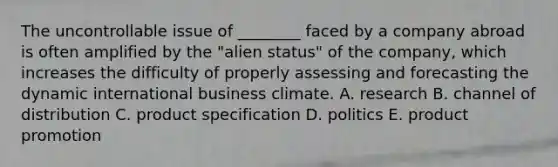 The uncontrollable issue of ________ faced by a company abroad is often amplified by the "alien status" of the company, which increases the difficulty of properly assessing and forecasting the dynamic international business climate. A. research B. channel of distribution C. product specification D. politics E. product promotion