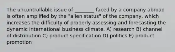 The uncontrollable issue of ________ faced by a company abroad is often amplified by the "alien status" of the company, which increases the difficulty of properly assessing and forecasting the dynamic international business climate. A) research B) channel of distribution C) product specification D) politics E) product promotion