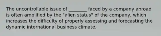 The uncontrollable issue of ________ faced by a company abroad is often amplified by the "alien status" of the company, which increases the difficulty of properly assessing and forecasting the dynamic international business climate.