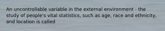 An uncontrollable variable in the external environment - the study of people's vital statistics, such as age, race and ethnicity, and location is called