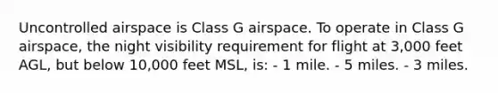 Uncontrolled airspace is Class G airspace. To operate in Class G airspace, the night visibility requirement for flight at 3,000 feet AGL, but below 10,000 feet MSL, is: - 1 mile. - 5 miles. - 3 miles.