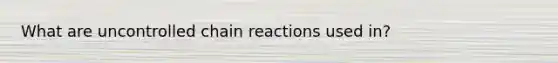 What are uncontrolled chain reactions used in?