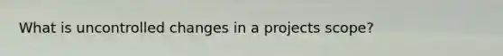 What is uncontrolled changes in a projects scope?