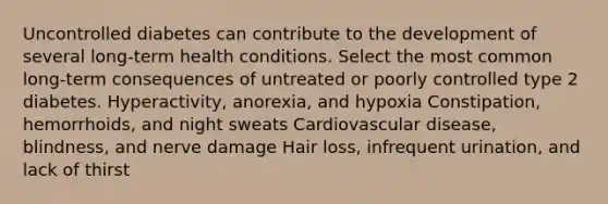 Uncontrolled diabetes can contribute to the development of several long-term health conditions. Select the most common long-term consequences of untreated or poorly controlled type 2 diabetes. Hyperactivity, anorexia, and hypoxia Constipation, hemorrhoids, and night sweats Cardiovascular disease, blindness, and nerve damage Hair loss, infrequent urination, and lack of thirst