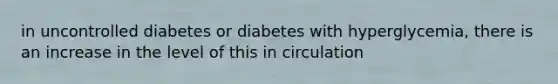 in uncontrolled diabetes or diabetes with hyperglycemia, there is an increase in the level of this in circulation