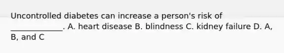 Uncontrolled diabetes can increase a person's risk of _____________. A. heart disease B. blindness C. kidney failure D. A, B, and C