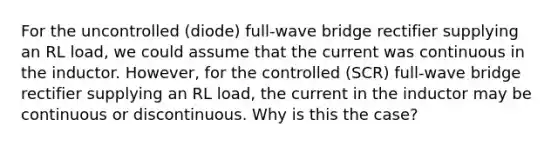 For the uncontrolled (diode) full-wave bridge rectifier supplying an RL load, we could assume that the current was continuous in the inductor. However, for the controlled (SCR) full-wave bridge rectifier supplying an RL load, the current in the inductor may be continuous or discontinuous. Why is this the case?