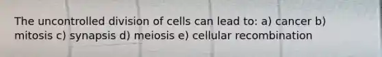 The uncontrolled division of cells can lead to: a) cancer b) mitosis c) synapsis d) meiosis e) cellular recombination