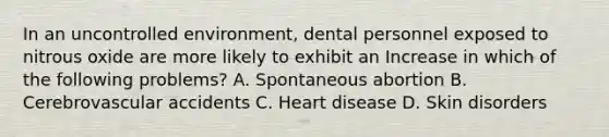 In an uncontrolled environment, dental personnel exposed to nitrous oxide are more likely to exhibit an Increase in which of the following problems? A. Spontaneous abortion B. Cerebrovascular accidents C. Heart disease D. Skin disorders