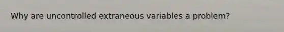 Why are uncontrolled extraneous variables a problem?