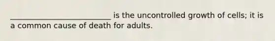 __________________________ is the uncontrolled growth of cells; it is a common cause of death for adults.