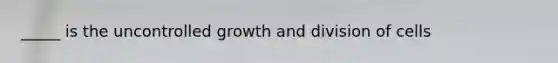 _____ is the uncontrolled growth and division of cells