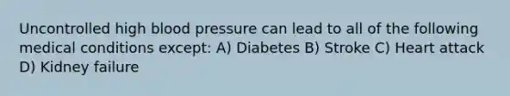 Uncontrolled high blood pressure can lead to all of the following medical conditions except: A) Diabetes B) Stroke C) Heart attack D) Kidney failure