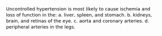 Uncontrolled hypertension is most likely to cause ischemia and loss of function in the: a. liver, spleen, and stomach. b. kidneys, brain, and retinas of the eye. c. aorta and coronary arteries. d. peripheral arteries in the legs.