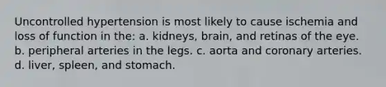 Uncontrolled hypertension is most likely to cause ischemia and loss of function in the: a. kidneys, brain, and retinas of the eye. b. peripheral arteries in the legs. c. aorta and coronary arteries. d. liver, spleen, and stomach.