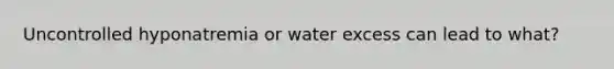 Uncontrolled hyponatremia or water excess can lead to what?