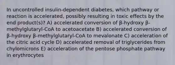 In uncontrolled insulin-dependent diabetes, which pathway or reaction is accelerated, possibly resulting in toxic effects by the end product(s)? A) accelerated conversion of β-hydroxy β-methylglutaryl-CoA to acetoacetate B) accelerated conversion of β-hydroxy β-methylglutaryl-CoA to mevalonate C) acceleration of the citric acid cycle D) accelerated removal of triglycerides from chylomicrons E) acceleration of <a href='https://www.questionai.com/knowledge/kU2OmaBWIM-the-pentose-phosphate-pathway' class='anchor-knowledge'>the pentose phosphate pathway</a> in erythrocytes